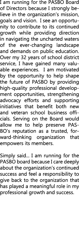 I am running for the PASBO Board of Directors because I strongly believe in the organization’s mission, goals and vis...