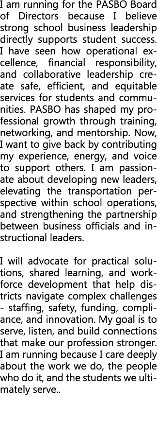 I am running for the PASBO Board of Directors because I believe strong school business leadership directly supports s...