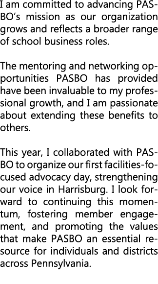 I am committed to advancing PASBO’s mission as our organization grows and reflects a broader range of school business...
