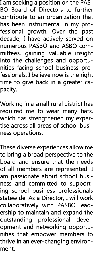 I am seeking a position on the PASBO Board of Directors to further contribute to an organization that has been instru...